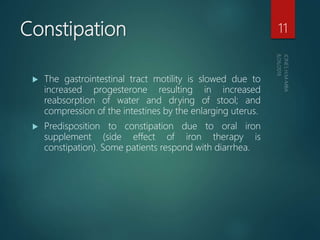Constipation
 The gastrointestinal tract motility is slowed due to
increased progesterone resulting in increased
reabsorption of water and drying of stool; and
compression of the intestines by the enlarging uterus.
 Predisposition to constipation due to oral iron
supplement (side effect of iron therapy is
constipation). Some patients respond with diarrhea.
11
 