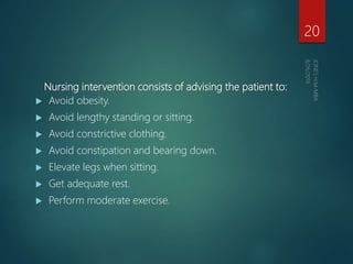 Nursing intervention consists of advising the patient to:
 Avoid obesity.
 Avoid lengthy standing or sitting.
 Avoid constrictive clothing.
 Avoid constipation and bearing down.
 Elevate legs when sitting.
 Get adequate rest.
 Perform moderate exercise.
20
 