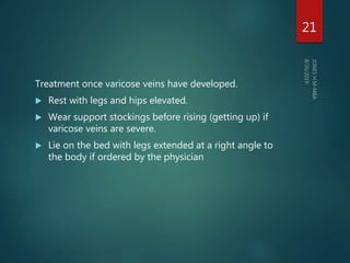 Treatment once varicose veins have developed.
 Rest with legs and hips elevated.
 Wear support stockings before rising (getting up) if
varicose veins are severe.
 Lie on the bed with legs extended at a right angle to
the body if ordered by the physician
21
 