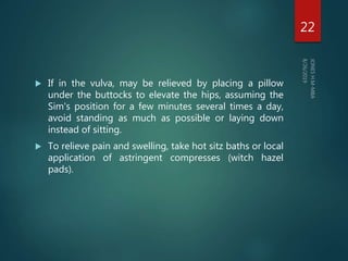  If in the vulva, may be relieved by placing a pillow
under the buttocks to elevate the hips, assuming the
Sim's position for a few minutes several times a day,
avoid standing as much as possible or laying down
instead of sitting.
 To relieve pain and swelling, take hot sitz baths or local
application of astringent compresses (witch hazel
pads).
22
 