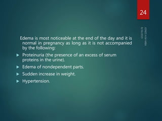 Edema is most noticeable at the end of the day and it is
normal in pregnancy as long as it is not accompanied
by the following:
 Proteinuria (the presence of an excess of serum
proteins in the urine).
 Edema of nondependent parts.
 Sudden increase in weight.
 Hypertension.
24
 
