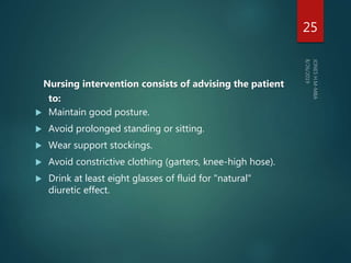 Nursing intervention consists of advising the patient
to:
 Maintain good posture.
 Avoid prolonged standing or sitting.
 Wear support stockings.
 Avoid constrictive clothing (garters, knee-high hose).
 Drink at least eight glasses of fluid for "natural"
diuretic effect.
25
 
