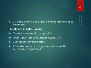  Get adequate rest and exercise; include rest periods to
elevate legs.
Treatment of ankle edema.
 Elevate the feet as often as possible.
 Apply support stockings before getting up.
 Diuretics are contraindicated.
 If condition worsens to a generalized edema, the
doctor should be notified.
26
 