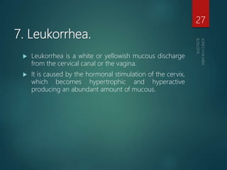 7. Leukorrhea.
 Leukorrhea is a white or yellowish mucous discharge
from the cervical canal or the vagina.
 It is caused by the hormonal stimulation of the cervix,
which becomes hypertrophic and hyperactive
producing an abundant amount of mucous.
27
 