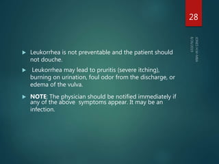  Leukorrhea is not preventable and the patient should
not douche.
 Leukorrhea may lead to pruritis (severe itching),
burning on urination, foul odor from the discharge, or
edema of the vulva.
 NOTE: The physician should be notified immediately if
any of the above symptoms appear. It may be an
infection.
28
 