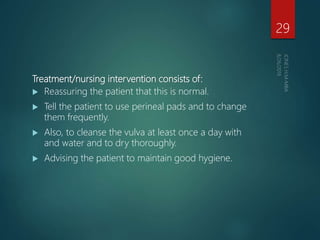 Treatment/nursing intervention consists of:
 Reassuring the patient that this is normal.
 Tell the patient to use perineal pads and to change
them frequently.
 Also, to cleanse the vulva at least once a day with
and water and to dry thoroughly.
 Advising the patient to maintain good hygiene.
29
 