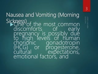 Nausea and Vomiting (Morning
Sickness)
One of the most common
discomforts of early
pregnancy is possibly due
to high levels of human
chorionic gonadotropin
(HCG) or progesterone,
cultural expectations,
emotional factors, and
3
 