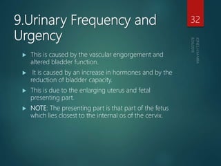 9.Urinary Frequency and
Urgency
 This is caused by the vascular engorgement and
altered bladder function.
 It is caused by an increase in hormones and by the
reduction of bladder capacity.
 This is due to the enlarging uterus and fetal
presenting part.
 NOTE: The presenting part is that part of the fetus
which lies closest to the internal os of the cervix.
32
 