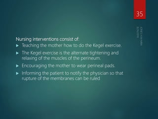 Nursing interventions consist of:
 Teaching the mother how to do the Kegel exercise.
 The Kegel exercise is the alternate tightening and
relaxing of the muscles of the perineum.
 Encouraging the mother to wear perineal pads.
 Informing the patient to notify the physician so that
rupture of the membranes can be ruled
35
 