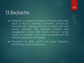 13.Backache
 Backache is caused by relaxation of the sacroiliac joint
which is due to increased hormones (steroid sex
hormone and relaxing) resulting in slight joint and
muscle relaxation and increased mobility; and
exaggerated lumbar and cervico thoracic curves
caused by changes in the center of gravity from the
enlarging abdomen and breasts.
 Prevention of strain, which can cause backache,
should begin early in pregnancy.
44
 