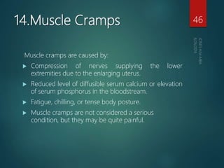 14.Muscle Cramps
Muscle cramps are caused by:
 Compression of nerves supplying the lower
extremities due to the enlarging uterus.
 Reduced level of diffusible serum calcium or elevation
of serum phosphorus in the bloodstream.
 Fatigue, chilling, or tense body posture.
 Muscle cramps are not considered a serious
condition, but they may be quite painful.
46
 