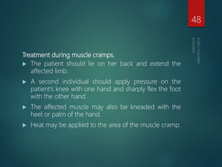 Treatment during muscle cramps.
 The patient should lie on her back and extend the
affected limb.
 A second individual should apply pressure on the
patient's knee with one hand and sharply flex the foot
with the other hand .
 The affected muscle may also be kneaded with the
heel or palm of the hand.
 Heat may be applied to the area of the muscle cramp.
48
 