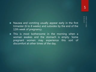  Nausea and vomiting usually appear early in the first
trimester (6 to 8 weeks) and subsides by the end of the
12th week of pregnancy.
 This is most bothersome in the morning when a
woman awakes and the stomach is empty. Some
pregnant women may experience this sort of
discomfort at other times of the day.
5
 