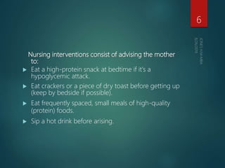 Nursing interventions consist of advising the mother
to:
 Eat a high-protein snack at bedtime if it's a
hypoglycemic attack.
 Eat crackers or a piece of dry toast before getting up
(keep by bedside if possible).
 Eat frequently spaced, small meals of high-quality
(protein) foods.
 Sip a hot drink before arising.
6
 