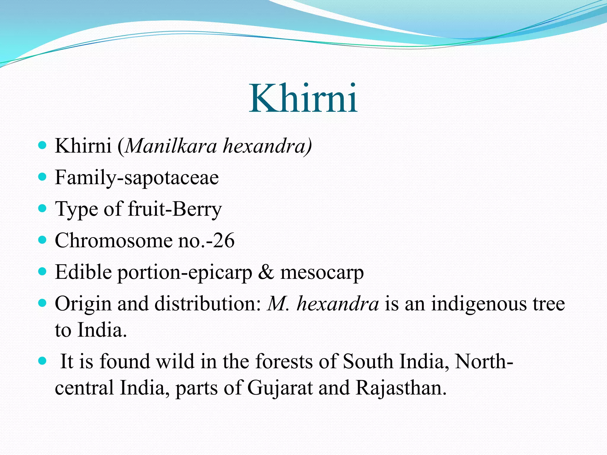 Khirni
 Khirni (Manilkara hexandra)
 Family-sapotaceae
 Type of fruit-Berry
 Chromosome no.-26
 Edible portion-epicarp & mesocarp
 Origin and distribution: M. hexandra is an indigenous tree
to India.
 It is found wild in the forests of South India, North-
central India, parts of Gujarat and Rajasthan.
 
