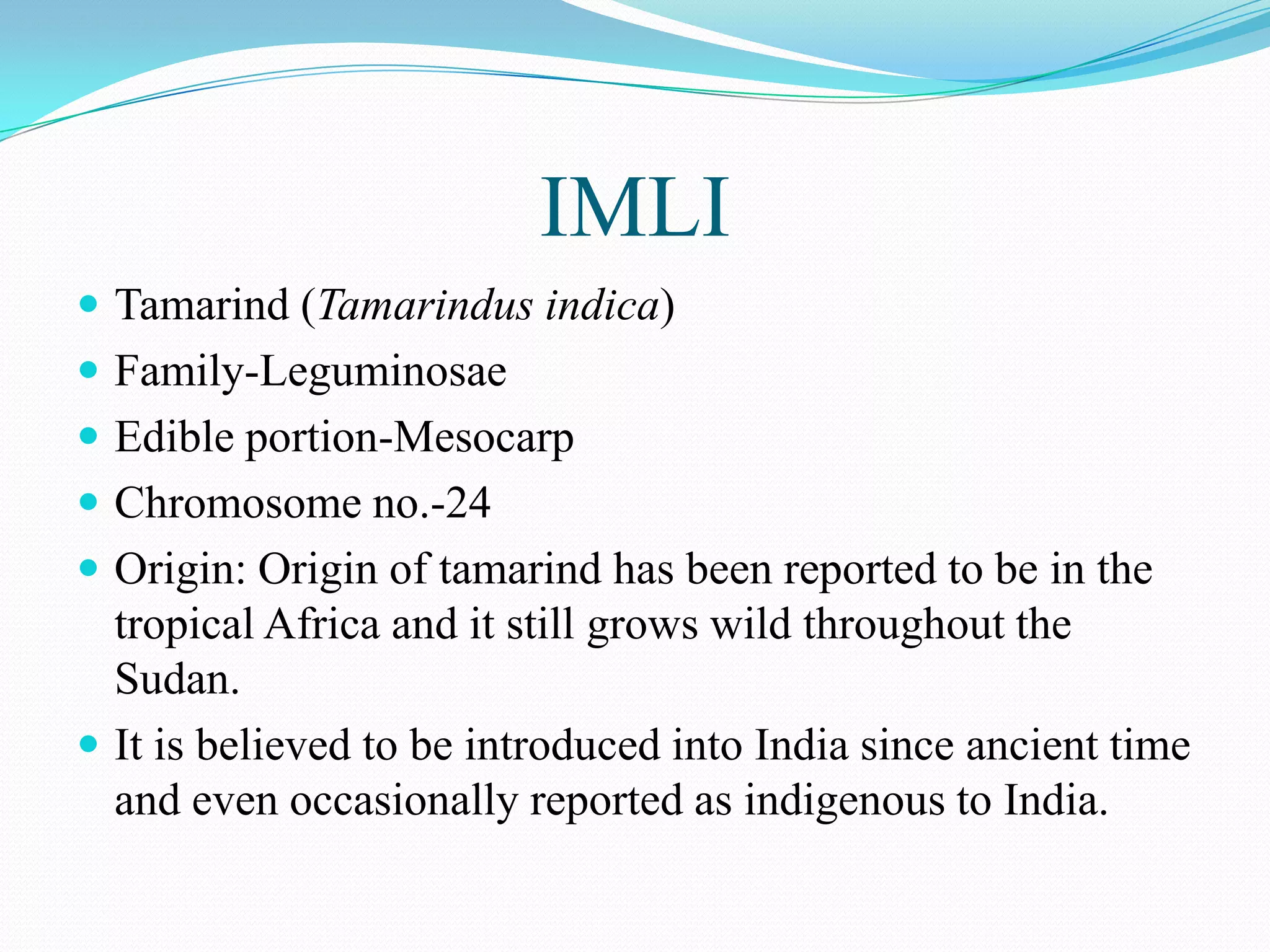 IMLI
 Tamarind (Tamarindus indica)
 Family-Leguminosae
 Edible portion-Mesocarp
 Chromosome no.-24
 Origin: Origin of tamarind has been reported to be in the
tropical Africa and it still grows wild throughout the
Sudan.
 It is believed to be introduced into India since ancient time
and even occasionally reported as indigenous to India.
 