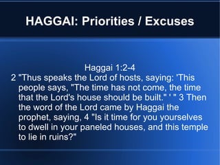 HAGGAI: Priorities / Excuses


                    Haggai 1:2-4
2 "Thus speaks the Lord of hosts, saying: 'This
  people says, "The time has not come, the time
  that the Lord's house should be built." ' " 3 Then
  the word of the Lord came by Haggai the
  prophet, saying, 4 "Is it time for you yourselves
  to dwell in your paneled houses, and this temple
  to lie in ruins?"
 