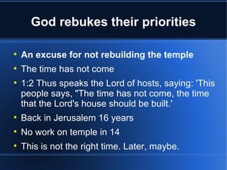 God rebukes their priorities


    An excuse for not rebuilding the temple

    The time has not come

    1:2 Thus speaks the Lord of hosts, saying: 'This
    people says, "The time has not come, the time
    that the Lord's house should be built.'

    Back in Jerusalem 16 years

    No work on temple in 14

    This is not the right time. Later, maybe.
 
