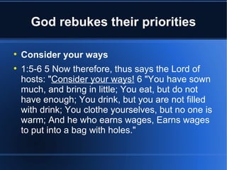 God rebukes their priorities


    Consider your ways

    1:5-6 5 Now therefore, thus says the Lord of
    hosts: "Consider your ways! 6 "You have sown
    much, and bring in little; You eat, but do not
    have enough; You drink, but you are not filled
    with drink; You clothe yourselves, but no one is
    warm; And he who earns wages, Earns wages
    to put into a bag with holes."
 