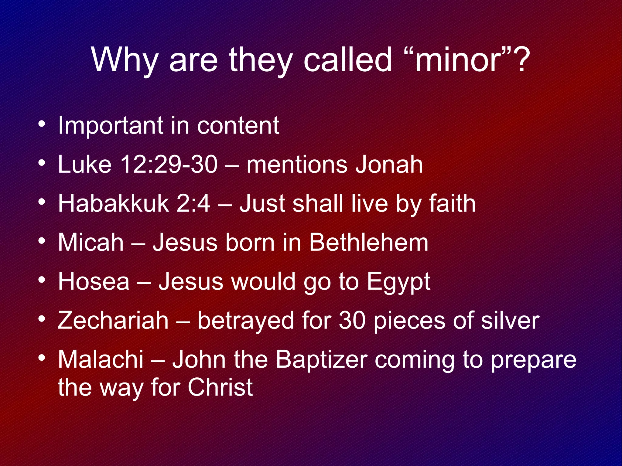 Why are they called “minor”?

    Important in content

    Luke 12:29-30 – mentions Jonah

    Habakkuk 2:4 – Just shall live by faith

    Micah – Jesus born in Bethlehem

    Hosea – Jesus would go to Egypt

    Zechariah – betrayed for 30 pieces of silver

    Malachi – John the Baptizer coming to prepare
    the way for Christ
 