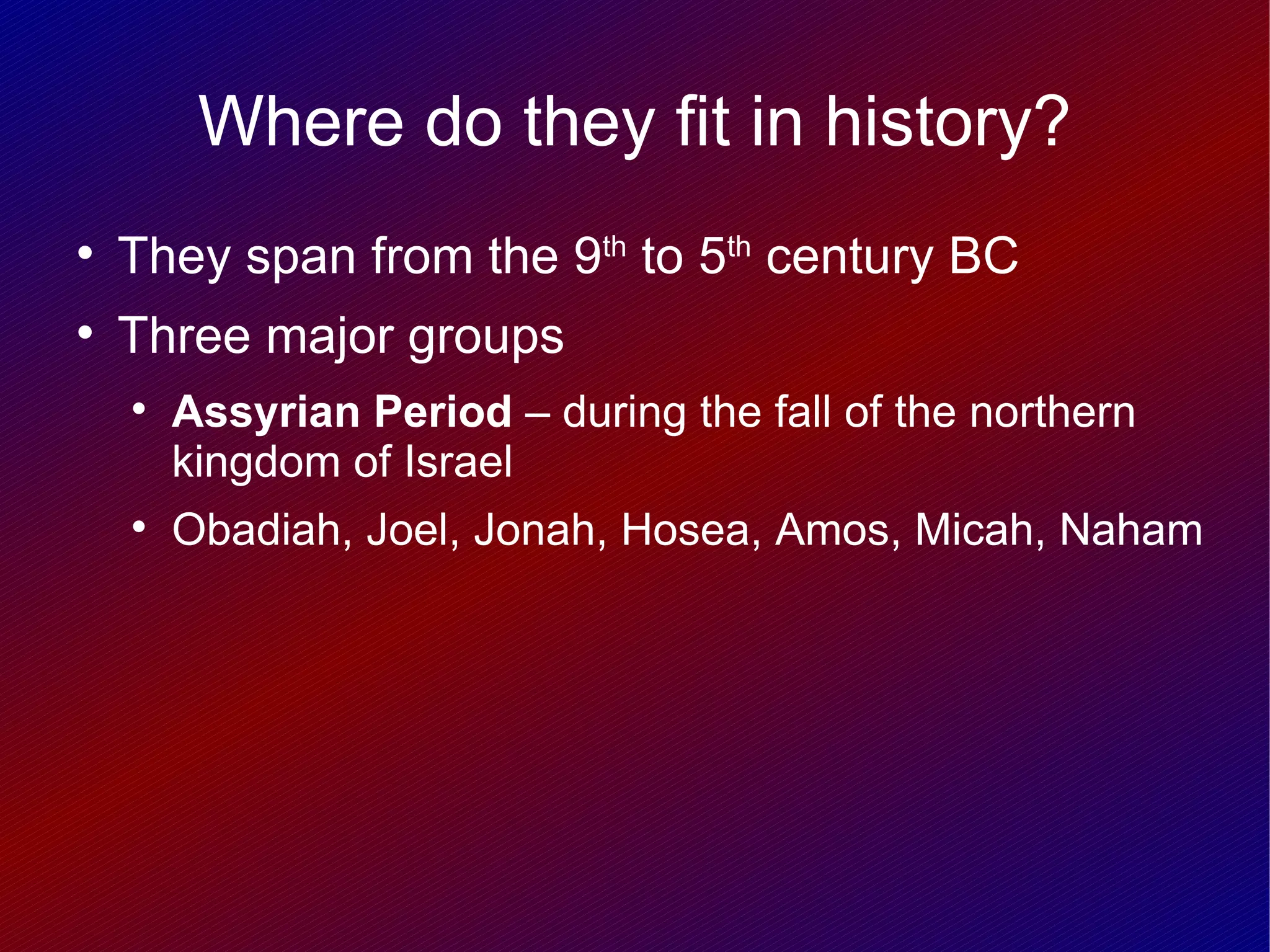 Where do they fit in history?

    They span from the 9th to 5th century BC

    Three major groups
    
        Assyrian Period – during the fall of the northern
        kingdom of Israel
    
        Obadiah, Joel, Jonah, Hosea, Amos, Micah, Naham
 