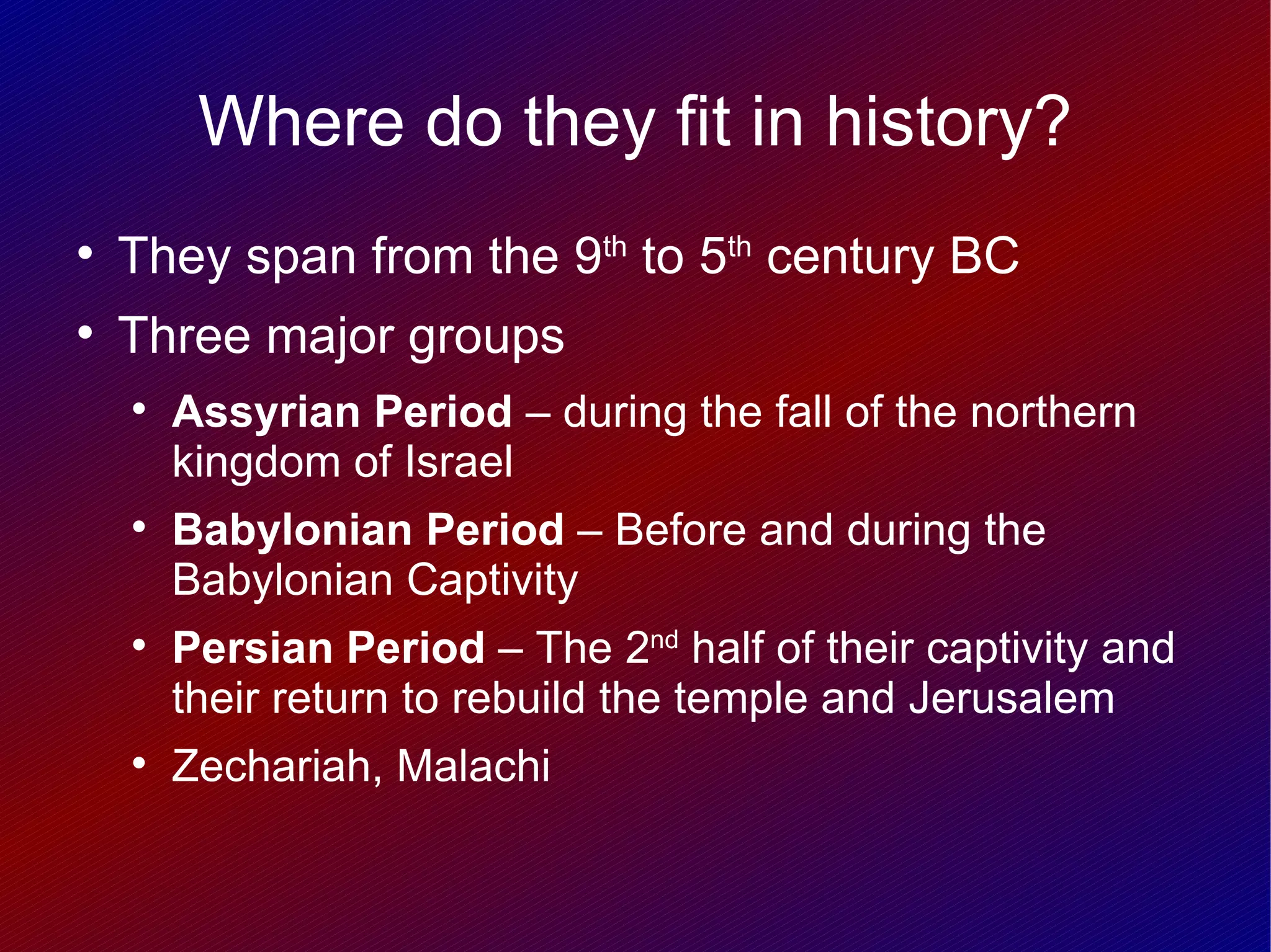 Where do they fit in history?

    They span from the 9th to 5th century BC

    Three major groups
    
        Assyrian Period – during the fall of the northern
        kingdom of Israel
    
        Babylonian Period – Before and during the
        Babylonian Captivity
    
        Persian Period – The 2nd half of their captivity and
        their return to rebuild the temple and Jerusalem
    
        Zechariah, Malachi
 