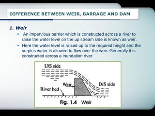 DIFFERENCE BETWEEN WEIR, BARRAGE AND DAM
1. Weir
 An impervious barrier which is constructed across a river to
raise the water level on the up stream side is known as weir.
 Here the water level is raised up to the required height and the
surplus water is allowed to flow over the weir. Generally it is
constructed across a inundation river
 