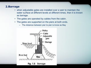 2.Barrage
• when adjustable gates are installed over a weir to maintain the
water surface at different levels at different times, then it is known
as barrage.
• The gates are operated by cables from the cabin.
• The gates are supported on the piers at both ends.
– The distance between pier to pier is know as Bay
 