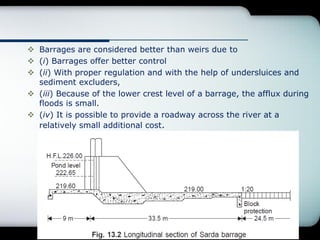  Barrages are considered better than weirs due to
 (i) Barrages offer better control
 (ii) With proper regulation and with the help of undersluices and
sediment excluders,
 (iii) Because of the lower crest level of a barrage, the afflux during
floods is small.
 (iv) It is possible to provide a roadway across the river at a
relatively small additional cost.
 