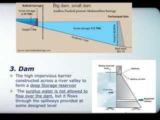 3. Dam
 The high impervious barrier
constructed across a river valley to
form a deep Storage reservoir
 The surplus water is not allowed to
flow over the dam, but it flows
through the spillways provided at
some designed level
 