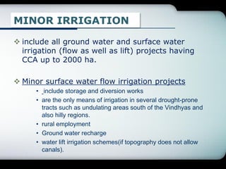 MINOR IRRIGATION
 include all ground water and surface water
irrigation (flow as well as lift) projects having
CCA up to 2000 ha.
 Minor surface water flow irrigation projects
• include storage and diversion works
• are the only means of irrigation in several drought-prone
tracts such as undulating areas south of the Vindhyas and
also hilly regions.
• rural employment
• Ground water recharge
• water lift irrigation schemes(if topography does not allow
canals).
 