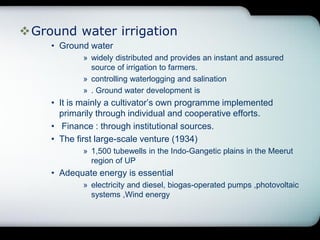 Ground water irrigation
• Ground water
» widely distributed and provides an instant and assured
source of irrigation to farmers.
» controlling waterlogging and salination
» . Ground water development is
• It is mainly a cultivator’s own programme implemented
primarily through individual and cooperative efforts.
• Finance : through institutional sources.
• The first large-scale venture (1934)
» 1,500 tubewells in the Indo-Gangetic plains in the Meerut
region of UP
• Adequate energy is essential
» electricity and diesel, biogas-operated pumps ,photovoltaic
systems ,Wind energy
 