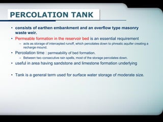 PERCOLATION TANK
• consists of earthen embankment and an overflow type masonry
waste weir.
• Permeable formation in the reservoir bed is an essential requirement
– acts as storage of intercepted runoff, which percolates down to phreatic aquifer creating a
recharge mound.
• Percolation time : permeability of bed formation.
– Between two consecutive rain spells, most of the storage percolates down.
• useful in area having sandstone and limestone formation underlying
• Tank is a general term used for surface water storage of moderate size.
 