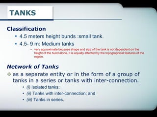 TANKS
Classification
 4.5 meters height bunds :small tank.
 4.5- 9 m: Medium tanks
– very approximate because shape and size of the tank is not dependent on the
height of the bund alone. It is equally affected by the topographical features of the
region.
Network of Tanks
 as a separate entity or in the form of a group of
tanks in a series or tanks with inter-connection.
• (i) Isolated tanks;
• (ii) Tanks with inter-connection; and
• (iii) Tanks in series.
 