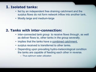 1. Isolated tanks:
• fed by an independent free draining catchment and the
surplus flows do not form network inflow into another tank,
• Mostly large and medium-large
2. Tanks with inter-connection:
• inter-connected tank group to receive flows through, as well
as deliver flows to, other tanks in the group severally.
• implies that the tanks have a combined catchment.
• surplus received is transferred to other tanks.
• Depending upon prevailing hydro-meteorological condition
the tanks are capable of feeding each other in reverse.
– Thus optimum water utilization
 