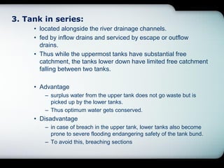 3. Tank in series:
• located alongside the river drainage channels.
• fed by inflow drains and serviced by escape or outflow
drains.
• Thus while the uppermost tanks have substantial free
catchment, the tanks lower down have limited free catchment
falling between two tanks.
• Advantage
– surplus water from the upper tank does not go waste but is
picked up by the lower tanks.
– Thus optimum water gets conserved.
• Disadvantage
– in case of breach in the upper tank, lower tanks also become
prone to severe flooding endangering safety of the tank bund.
– To avoid this, breaching sections
 