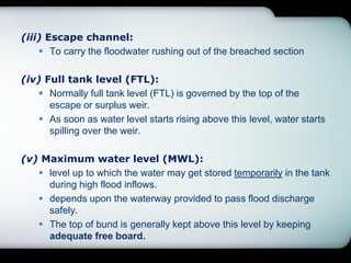 (iii) Escape channel:
 To carry the floodwater rushing out of the breached section
(iv) Full tank level (FTL):
 Normally full tank level (FTL) is governed by the top of the
escape or surplus weir.
 As soon as water level starts rising above this level, water starts
spilling over the weir.
(v) Maximum water level (MWL):
 level up to which the water may get stored temporarily in the tank
during high flood inflows.
 depends upon the waterway provided to pass flood discharge
safely.
 The top of bund is generally kept above this level by keeping
adequate free board.
 