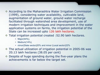  According to the Maharashtra Water Irrigation Commission
(1999), considering water availability, cultivable land,
augmentation of ground water, ground water recharge
facilitated through watershed area development, use of
modern irrigation techniques and improvement in the water
application systems on farms, the irrigation potential of the
State can be increased upto 126 lakh hectares.
 Total irrigation potential created :52.90 lakh hectares.
• Major(44%),
• Medium(14%),
• minor(State sector)20% and minor (Local sector)22%
 The actual utilization of irrigation potential in 2005-06 was
20.13 lakh hectares (38.05 per cent)
 Despite of huge spending during the five-year plans the
achievements is far below the target set.
 