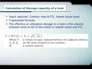 Calculation of Storage capacity of a tank
 Input required: Contour map & FTL, lowest sluice level
 Trapezoidal formula.
 The effective or utilization storage in a tank is the volume
between level of sill of the outlet or lowest sluice and FTL
 