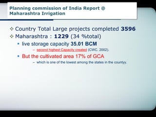 Planning commission of India Report @
Maharashtra Irrigation
 Country Total Large projects completed 3596
 Maharashtra : 1229 (34 %total)
 live storage capacity 35.01 BCM
– second highest Capacity created (CWC. 2002).
 But the cultivated area 17% of GCA
– which is one of the lowest among the states in the countyy.
 