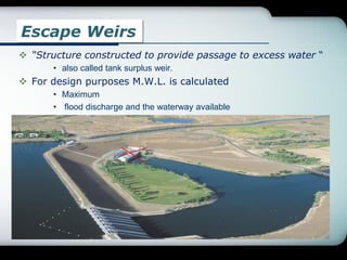 Escape Weirs
 “Structure constructed to provide passage to excess water “
• also called tank surplus weir.
 For design purposes M.W.L. is calculated
• Maximum
• flood discharge and the waterway available
.
 