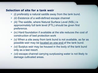 Selection of site for a tank weir
 (i) preferably a natural saddle away from the tank bund.
 (ii) Existence of a well-defined escape channel
 (iii) The saddle, where Natural Surface Level (NSL) is
approximately full tank level (FTL) should be given first
preference.
 (iv) Hard foundation if available at the site reduces the cost of
construction of bed protection work
 (v) When a site away from tank bund is not available, as far as
possible weir may be located on one end of the tank bund.
 (vi) Surplus weir may be housed in the body of the tank bund
only as a last resort.
 (vii) escape channel carrying surplussing water is not likely to
damage cultivated areas.
 