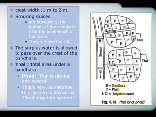  crest width :1 m to 2 m.
 Scouring sluices
• are provided at the
bottom of the bandhara
near the head reach of
the canal.
• They remove the silt
 The surplus water is allowed
to pass over the crest of the
bandhara.
 Thal : total area under a
bandhara
 Phad: Thai is divided
into several
 That's why, sometimes
this system is known as
„Phad irrigation system.‟
 