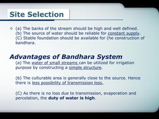 Site Selection
 (a) The banks of the stream should be high and well defined.
(b) The source of water should be reliable for constant supply.
(C) Stable foundation should be available for (he construction of
bandhara.
Advantages of Bandhara System
(a) The water of small streams can be utilized for irrigation
purpose by constructing a simple structure.
(b) The culturable area is generally close to the source. Hence
there is less possibility of transmission loss.
(C) As there is no loss due to transmission, evaporation and
percolation, the duty of water is high.
 