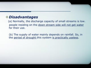 Disadvantages
(a) Normally, the discharge capacity of small streams is low.
people residing on the down stream side will not get water
for their use.
(b) The supply of water mainly depends on rainfall. So, in
the period of drought this system is practically useless.
 