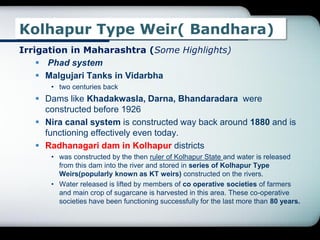 Kolhapur Type Weir( Bandhara)
Irrigation in Maharashtra (Some Highlights)
 Phad system
 Malgujari Tanks in Vidarbha
• two centuries back
 Dams like Khadakwasla, Darna, Bhandaradara were
constructed before 1926
 Nira canal system is constructed way back around 1880 and is
functioning effectively even today.
 Radhanagari dam in Kolhapur districts
• was constructed by the then ruler of Kolhapur State and water is released
from this dam into the river and stored in series of Kolhapur Type
Weirs(popularly known as KT weirs) constructed on the rivers.
• Water released is lifted by members of co operative societies of farmers
and main crop of sugarcane is harvested in this area. These co-operative
societies have been functioning successfully for the last more than 80 years.
 