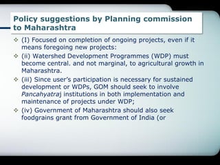 Policy suggestions by Planning commission
to Maharashtra
 (I) Focused on completion of ongoing projects, even if it
means foregoing new projects:
 (ii) Watershed Development Programmes (WDP) must
become central. and not marginal, to agricultural growth in
Maharashtra.
 (iii) Since user‟s participation is necessary for sustained
development or WDPs, GOM should seek to involve
Pancahyatraj institutions in both implementation and
maintenance of projects under WDP;
 (iv) Government of Maharashtra should also seek
foodgrains grant from Government of India (or
 