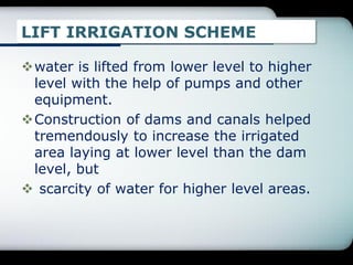 LIFT IRRIGATION SCHEME
water is lifted from lower level to higher
level with the help of pumps and other
equipment.
Construction of dams and canals helped
tremendously to increase the irrigated
area laying at lower level than the dam
level, but
 scarcity of water for higher level areas.
 