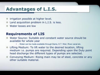 Advantages of L.I.S.
 irrigation possible at higher level.
 Land acquisition problem in L.I.S. is less.
 Water losses are low
Requirements of LIS
 Water Source: Suitable and constant water source should be
available for whole year
• . Water can be made available through Dams, K.T. Weir, River canal etc.
 Lifting Medium: To lift water to the desired location, lifting
medium i.e. pumps are required. Depending upon the Duty point
head discharge the different types of pumps are selected.
 Conveying Medium: Rising main may be of steel, concrete or any
other suitable material.
 