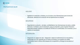 PROPUESTA DE VALOR 
•Agilidad en la atención a clientes y en el acceso a las informaciones para la toma de decisiones, además de la evolución de las experiencias de compras. 
•Seguridad de la solución , de datos, confiabilidad en las informaciones de stock y crédito financiero. Confianza para el empresario, para el comprador y para el gestor financiero. Seguridad también respecto a la solidez de TOTVS en la continuidad, en la inversión y en el soporte al crecimiento. 
•Integración en cadena de valor. Integración desde el recibimiento de la mercadería y almacenaje en el CD, pasando por la venta en la tienda y con gestión de crédito centralizada hasta la ultima milla después de la expedición y entrega de mercadería al cliente.  
